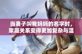 当妻子叫我妈妈的名字时，家庭关系变得更加复杂与温暖