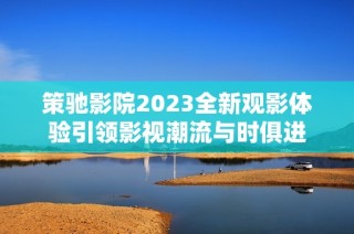 策驰影院2023全新观影体验引领影视潮流与时俱进