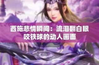 西施悲情瞬间：流泪翻白眼咬铁球的动人画面