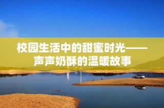 校园生活中的甜蜜时光——声声奶酥的温暖故事