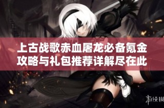 上古战歌赤血屠龙必备氪金攻略与礼包推荐详解尽在此处