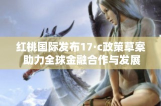红桃国际发布17·c政策草案 助力全球金融合作与发展