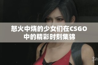怒火中烧的少女们在CSGO中的精彩时刻集锦