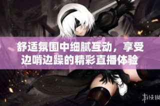 舒适氛围中细腻互动，享受边啃边躁的精彩直播体验