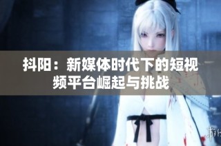 抖阳：新媒体时代下的短视频平台崛起与挑战