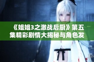 《姐姐3之激战后厨》第五集精彩剧情大揭秘与角色发展解析
