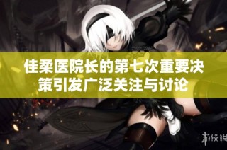佳柔医院长的第七次重要决策引发广泛关注与讨论