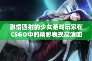 激情四射的少女游戏玩家在CSGO中的精彩表现高清回放