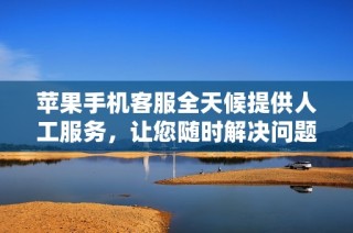 苹果手机客服全天候提供人工服务，让您随时解决问题
