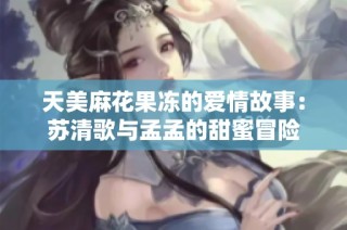 天美麻花果冻的爱情故事：苏清歌与孟孟的甜蜜冒险
