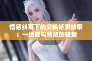 情感纠葛下的交换娇妻故事：一场爱与背叛的较量