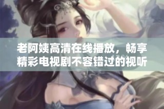 老阿姨高清在线播放，畅享精彩电视剧不容错过的视听盛宴