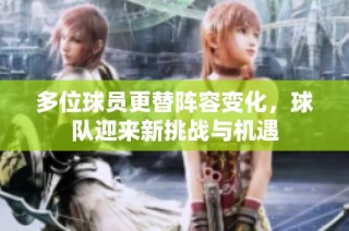 多位球员更替阵容变化，球队迎来新挑战与机遇