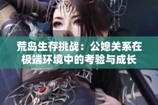 荒岛生存挑战：公媳关系在极端环境中的考验与成长