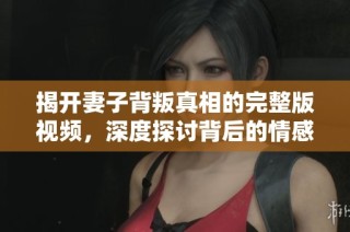 揭开妻子背叛真相的完整版视频，深度探讨背后的情感纠葛与心理动态