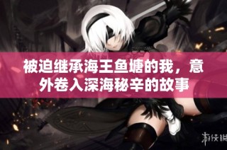被迫继承海王鱼塘的我，意外卷入深海秘辛的故事