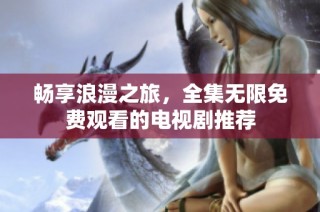 畅享浪漫之旅，全集无限免费观看的电视剧推荐
