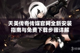 天美传奇传媒官网全新安装指南与免费下载步骤详解