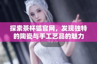 探索茶杯狐官网，发现独特的陶瓷与手工艺品的魅力