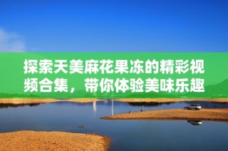 探索天美麻花果冻的精彩视频合集，带你体验美味乐趣