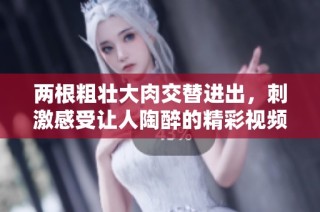 两根粗壮大肉交替进出，刺激感受让人陶醉的精彩视频