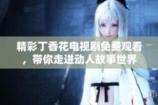 精彩丁香花电视剧免费观看，带你走进动人故事世界