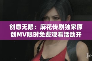 创意无限：麻花传剧独家原创MV限时免费观看活动开启