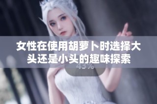 女性在使用胡萝卜时选择大头还是小头的趣味探索