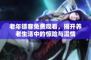老年镖客免费观看，揭开养老生活中的惊险与温情