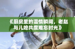 《厨房里的温情瞬间，老赵与儿媳共度难忘时光》