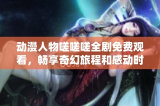动漫人物嗟嗟嗟全剧免费观看，畅享奇幻旅程和感动时刻