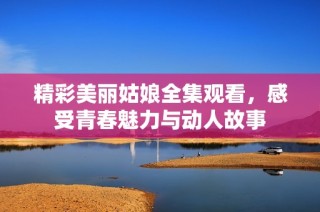 精彩美丽姑娘全集观看，感受青春魅力与动人故事