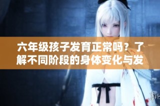 六年级孩子发育正常吗？了解不同阶段的身体变化与发展标准