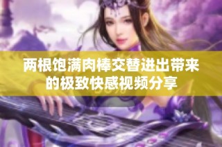 两根饱满肉棒交替进出带来的极致快感视频分享