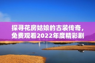 探寻花房姑娘的古装传奇，免费观看2022年度精彩剧集