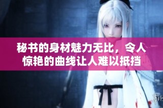 秘书的身材魅力无比，令人惊艳的曲线让人难以抵挡