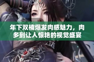年下双楠爆发肉感魅力，肉多到让人惊艳的视觉盛宴