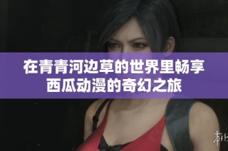 在青青河边草的世界里畅享西瓜动漫的奇幻之旅