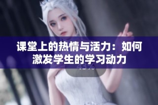 课堂上的热情与活力：如何激发学生的学习动力