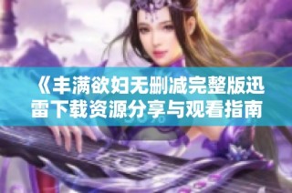 《丰满欲妇无删减完整版迅雷下载资源分享与观看指南》