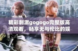 精彩刺激gogogo完整版高清观看，畅享无与伦比的娱乐体验