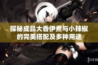 探秘成品大香伊煮与小辣椒的完美搭配及多种用途