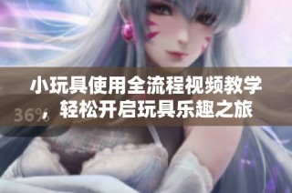 小玩具使用全流程视频教学，轻松开启玩具乐趣之旅
