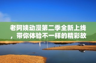 老阿姨动漫第二季全新上线，带你体验不一样的精彩故事与乐趣