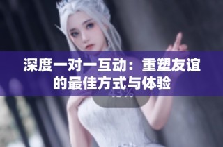 深度一对一互动：重塑友谊的最佳方式与体验