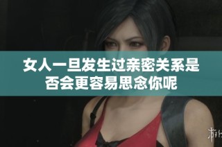 女人一旦发生过亲密关系是否会更容易思念你呢