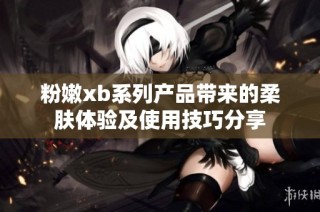 粉嫩xb系列产品带来的柔肤体验及使用技巧分享