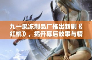 九一果冻制品厂推出新剧《红桃》，揭开幕后故事与精彩剧情