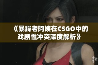 《暴躁老阿姨在CSGO中的戏剧性冲突深度解析》