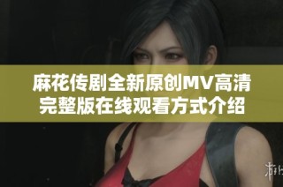 麻花传剧全新原创MV高清完整版在线观看方式介绍